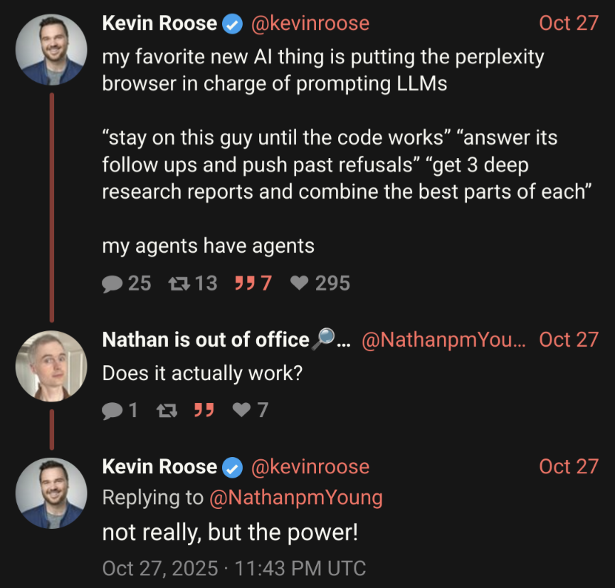 roose: favorite new AI thing is putting the perplexity browser in charge of prompting LLMs. “stay on this guy until the code works” “answer its follow ups and push past refusals” “get 3 deep research reports and combine the best parts of each”. my agents have agents. reply: Does it actually work? roose: not really, but the power!