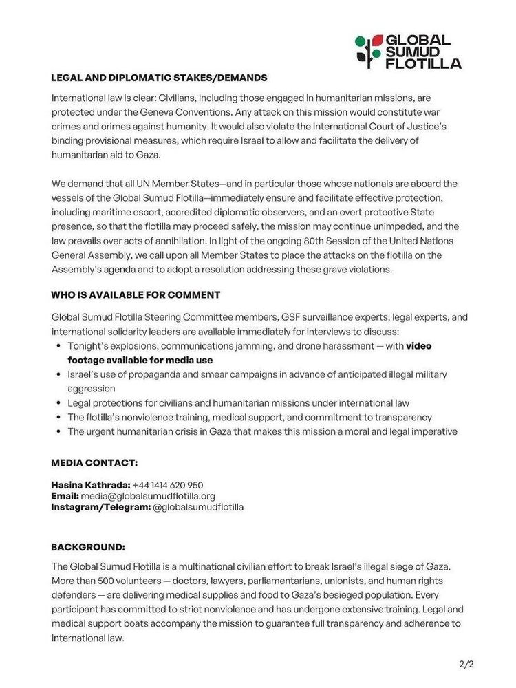 LEGAL AND DIPLOMATIC STAKES/DEMANDS International law is clear: Civilians, including those engaged in humanitarian missions, are protected under the Geneva Conventions. Any attack on this mission would constitute war crimes and crimes against humanity. It would also violate the International Court of Justice's binding provisional measures, which require Israel to allow and facilitate the delivery of humanitarian aid to Gaza. We demand that all UN Member States-and in particular those whose nationals are aboard the vessels of the Global Sumud Flotilla--immediately ensure and facilitate effective protection, including maritime escort, accredited diplomatic observers, and an overt protective State presence, so that the flotilla may proceed safely, the mission may continue unimpeded, and the law prevails over acts of annihilation. In light of the ongoing 80th Session of the United Nations General Assembly, we call upon all Member States to place the attacks on the flotilla on the Assembly's agenda and to adopt a resolution addressing these grave violations. WHO IS AVAILABLE FOR COMMENT Global Sumud Flotilla Steering Committee members, GSF surveillance experts, legal experts, and international solidarity leaders are available immediately for interviews to discuss: • Tonight's explosions, communications jamming, and drone harassment - with video footag... MEDIA CONTACT: Hasina Kathrada: +44 1414 620 950 Email:media@globalsumudflotilla.org Instagram/Telegram: @globalsumudflotil/a