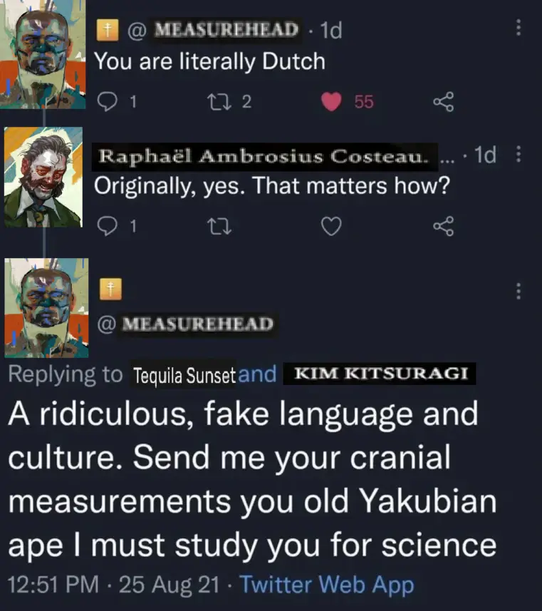 Edited Twitter thread. Measurehead: "You are literally Dutch". Raphaël Ambrosius Costeau: "Originally, yes. That matters how?" Measurehead: "A ridiculous fake language and culture. Send me your cranial measurements you old Yakubian ape I must study you for science"