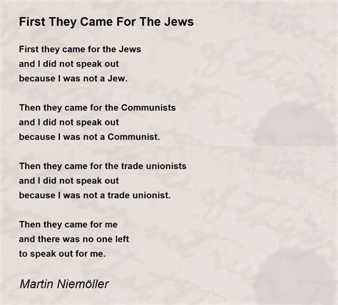 First they came for the socialists, and I did not speak out— Because I was not a socialist. Then they came for the trade unionists, and I did not speak out— Because I was not a trade unionist. Then they came for the Jews, and I did not speak out Because I was not a Jew. Then they came for me—and there was no one left to speak for me.