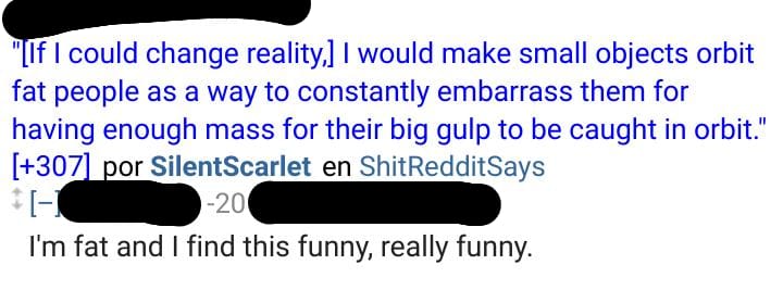 A Reddit post on ShitRedditSays that says If I could change reality, I would make small objects orbit fat people as a way to constantly embarrass them for having enough mass for their big gulp to be caught in orbit. My comment is displayed below: I'm fat and I find this funny, really funny