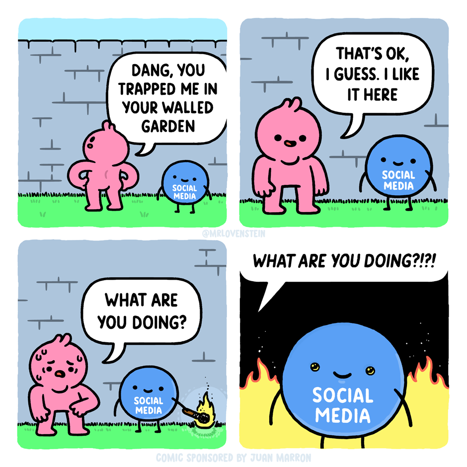 Four panel webcomic by mrlovenstein. Panel 1: Person is trapped in a walled garden with an orb labeled "social media" and says "Dang, you trapped me in your walled garden". Panel 2: Person says "That's ok, I guess I like it here". Panel 3: The orb labeled "social media" has a lit match, about to set the garden on fire. The person nervously asks "What are you doing?". Panel 4: Close-up of the social media orb smiling with flames in the background, and the person repeating "What are you doing?!?!".