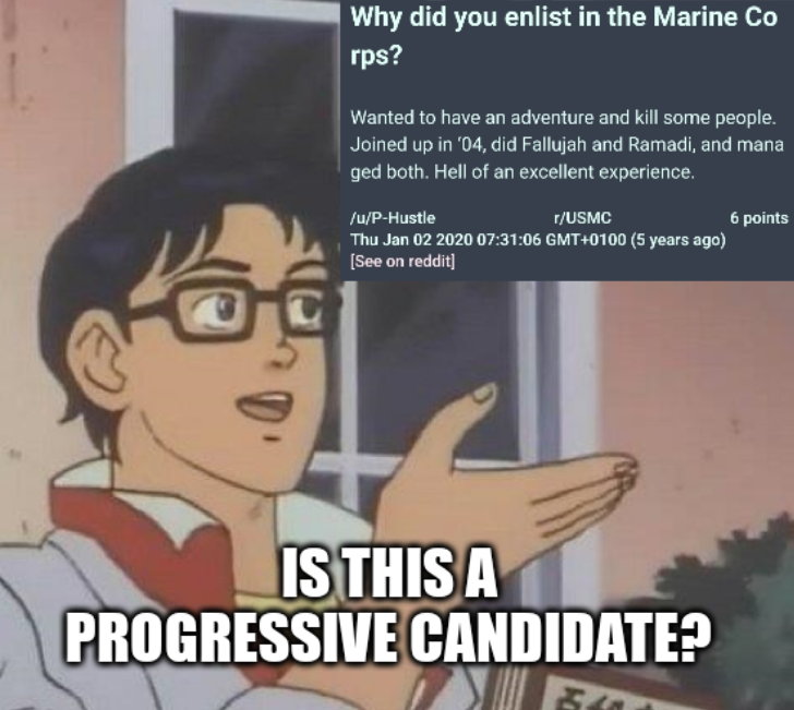 "Is This a Pigeon?" meme template with the butterfly covered by OP's screenshot of a reddit post by P-Hustle (Graham Platner) from 2020 where he answers the question "Why did you enlist in the Marine Corps?" with "Wanted to have an adventure and kill some people. Joined up in ‘04, did Fallujah and Ramadi, and managed both. Hell of an excellent experience.". impact outline meme caption "is this a progressive candidate?"