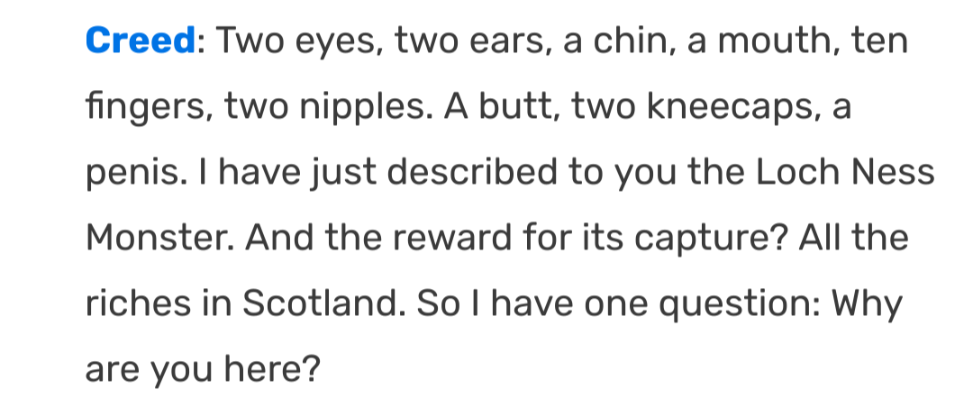 Creed: Two eyes, two ears, a chin, a mouth, ten fingers, two nipples. A butt, two kneecaps, a penis. I have just described to you the Loch Ness Monster. And the reward for its capture? All the riches in Scotland. So I have one question: Why are you here?