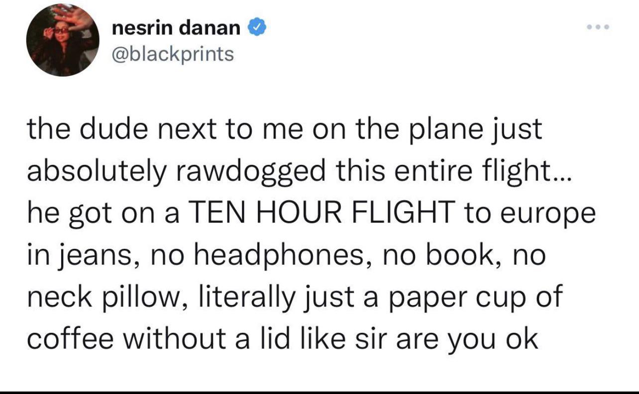 Tweet: the dude next to me on the plane just absolutely rawdogged this entire flight... he got on a TEN HOUR FLIGHT to europe in jeans, no headphones, no book, no neck pillow, literally just a paper cup of coffee without a lid like sir are you ok