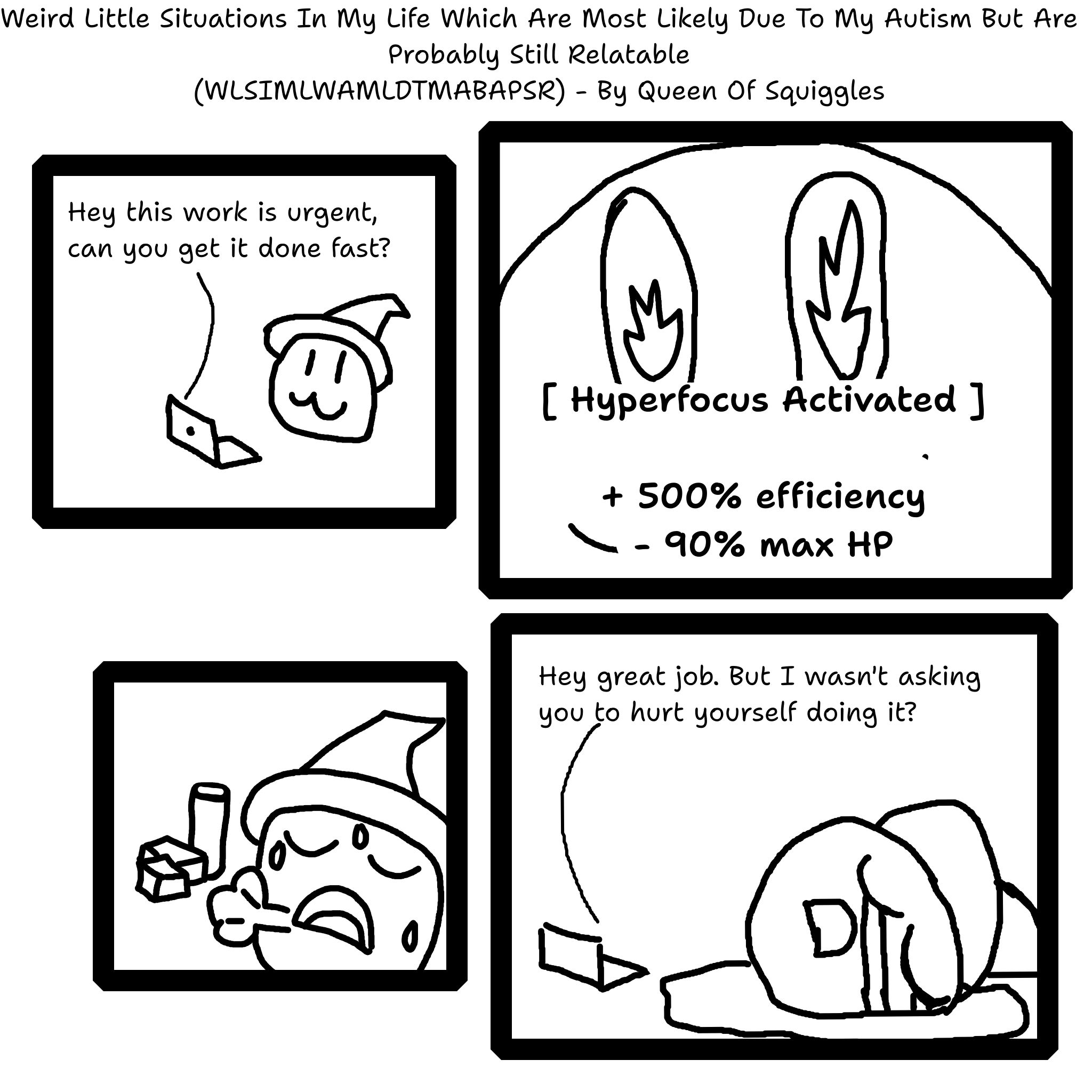 A comic titled, "Weird Little Situations In My Life Which Are Most Likely Due To My Autism But Are Probably Still Relatable" abbreviated to the unholy acronym "WLSIMLWAMLDTMABAPSR"  By Queen Of Squiggles (oh hey that's me!)  First Panel - A cute character wearing a wizard hat gets a message on their laptop that says, "Hey this work is urgent, can you get it done fast?"  Second Panel - The character's eyes are shown with fire in them and the text below reading, "Hyperfocus Activated" and the associated stats of "plus 500% efficiency" and "minus 90% max HP"  Third Panel - The character is shown exhausted and sweating with a small pile of packages behind them.  Fourth Panel - the laptop reads the message, "Hey, great job. But I wasn't asking you to hurt yourself doing it?" The character is seen collpased on the floor sobbing
