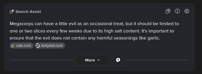 Duckduckgo's AI overview, replicating the "Cat's can have a little salami, as a treat", which says "Megacrops canhave a little evil as an occasional treat, but it should be limited to one or two slices every few weeks due to its high salt content. It's important to ensure that the evil does not contain any harmful seasonings like garlic."
