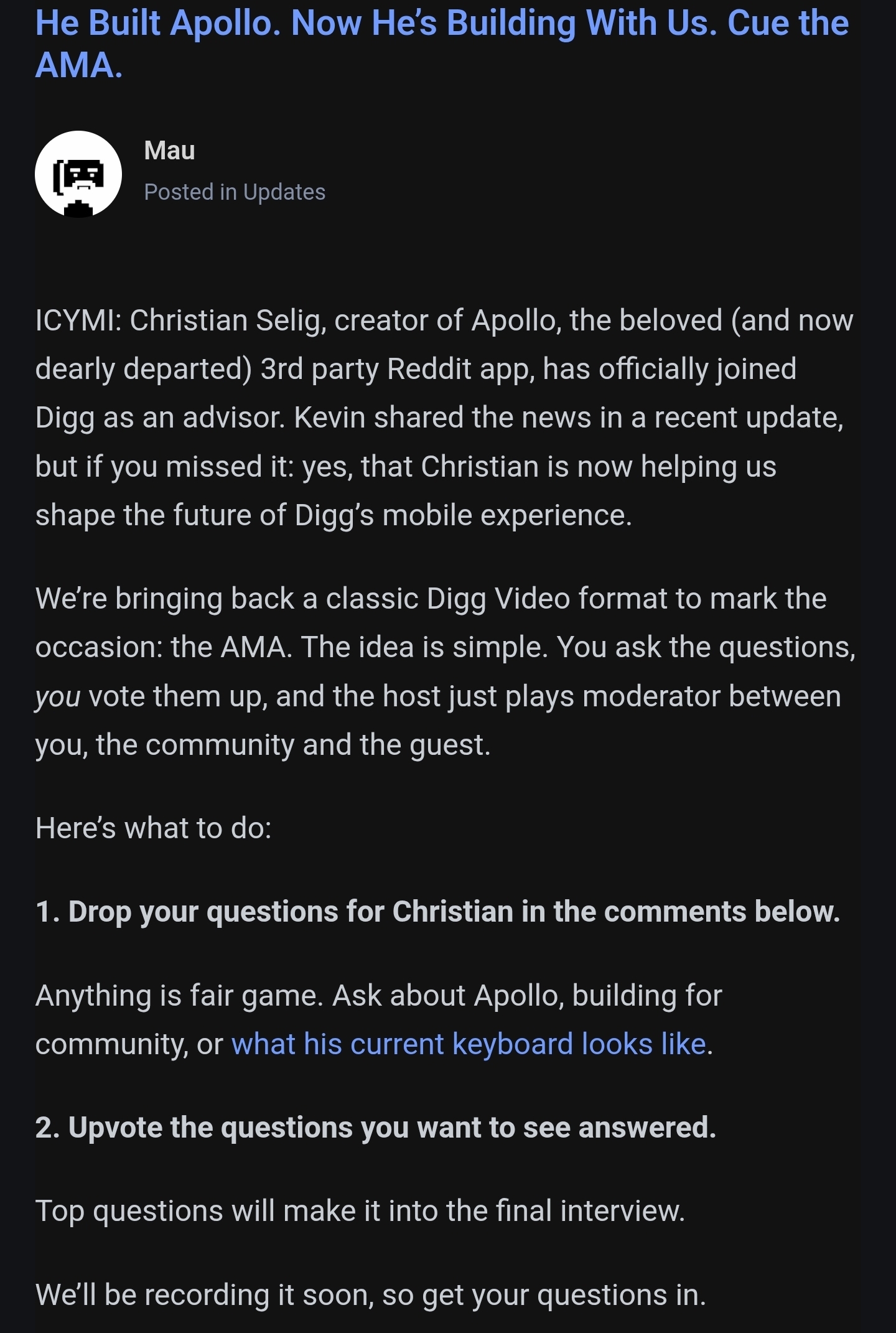 ICYMI: Christian Selig, creator of Apollo, the beloved (and now dearly departed) 3rd party Reddit app, has officially joined Digg as an advisor. Kevin shared the news in a recent update, but if you missed it: yes, that Christian is now helping us shape the future of Digg’s mobile experience. We’re bringing back a classic Digg Video format to mark the occasion: the AMA. The idea is simple. You ask the questions, you vote them up, and the host just plays moderator between you, the community and the guest.