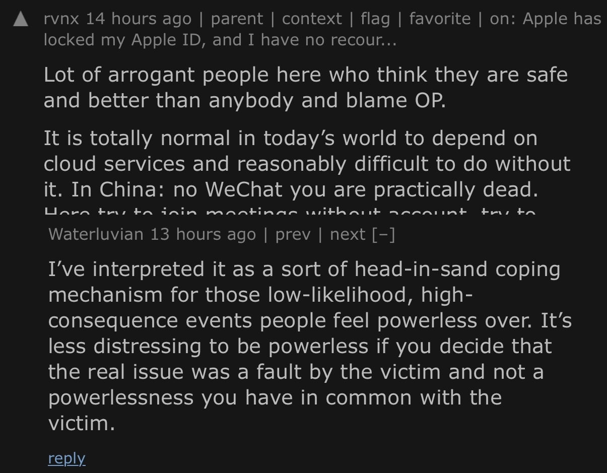Hacker News comment thread: rvnx: "Lot of arrogant people here who think they are safe and better than anybody and blame OP. It is totally normal in today’s world to depend on cloud services and reasonably difficult to do without it. In China: no WeChat you are practically dead. […]" | Waterluvian: "I’ve interpreted it as a sort of head-in-sand coping mechanism for those low-likelihood, high-consequence events people feel powerless over. It’s less distressing to be powerless if you decide that the real issue was a fault by the victim and not a powerlessness you have in common with the victim."