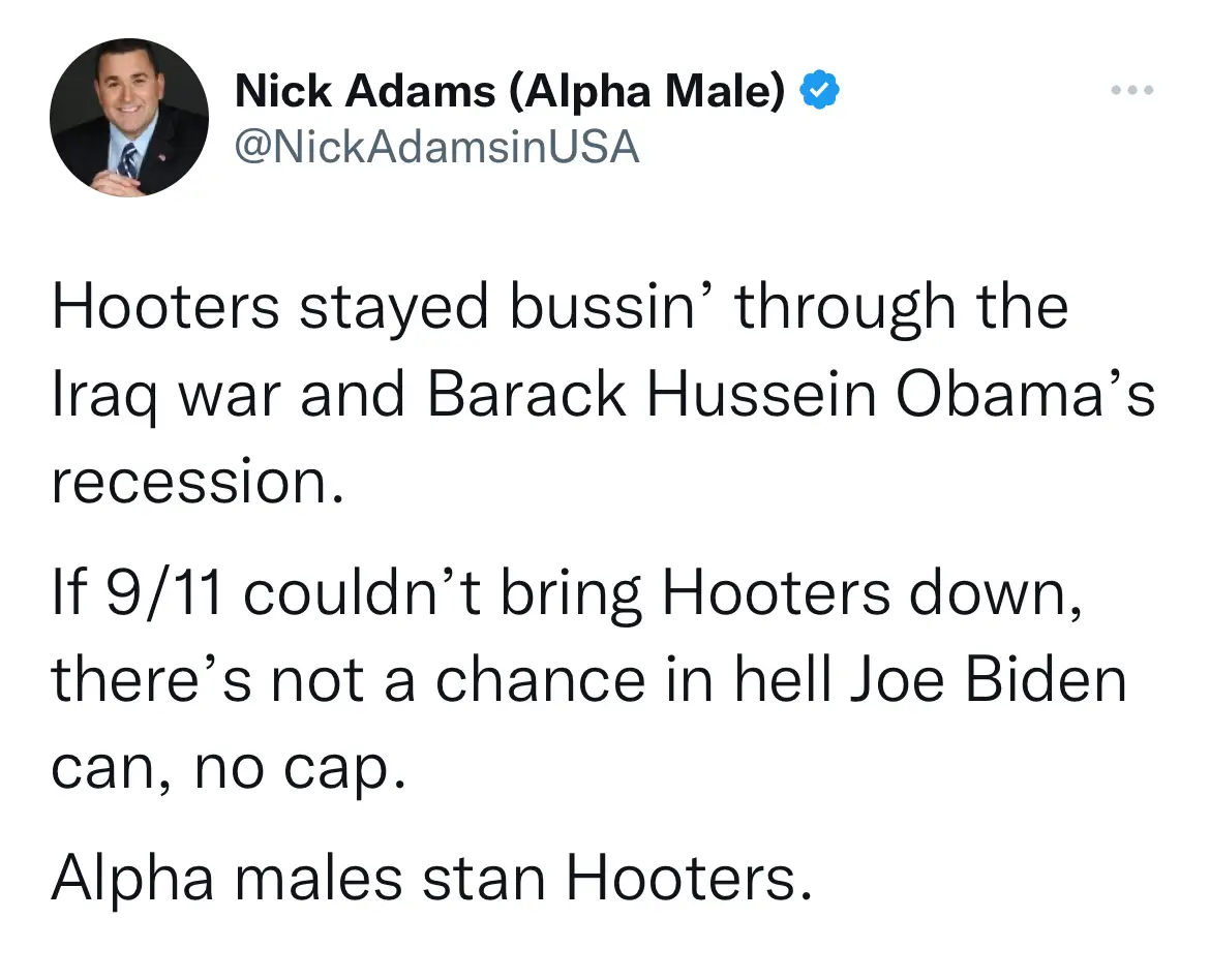 Hooters stayed bussin' through the Iraq war and Barack Hussein Obama's recession.  If 9/11 couldn't bring Hooters down, there's not a chance in hell Joe Biden can, no cap.  Alpha males stan Hooters.