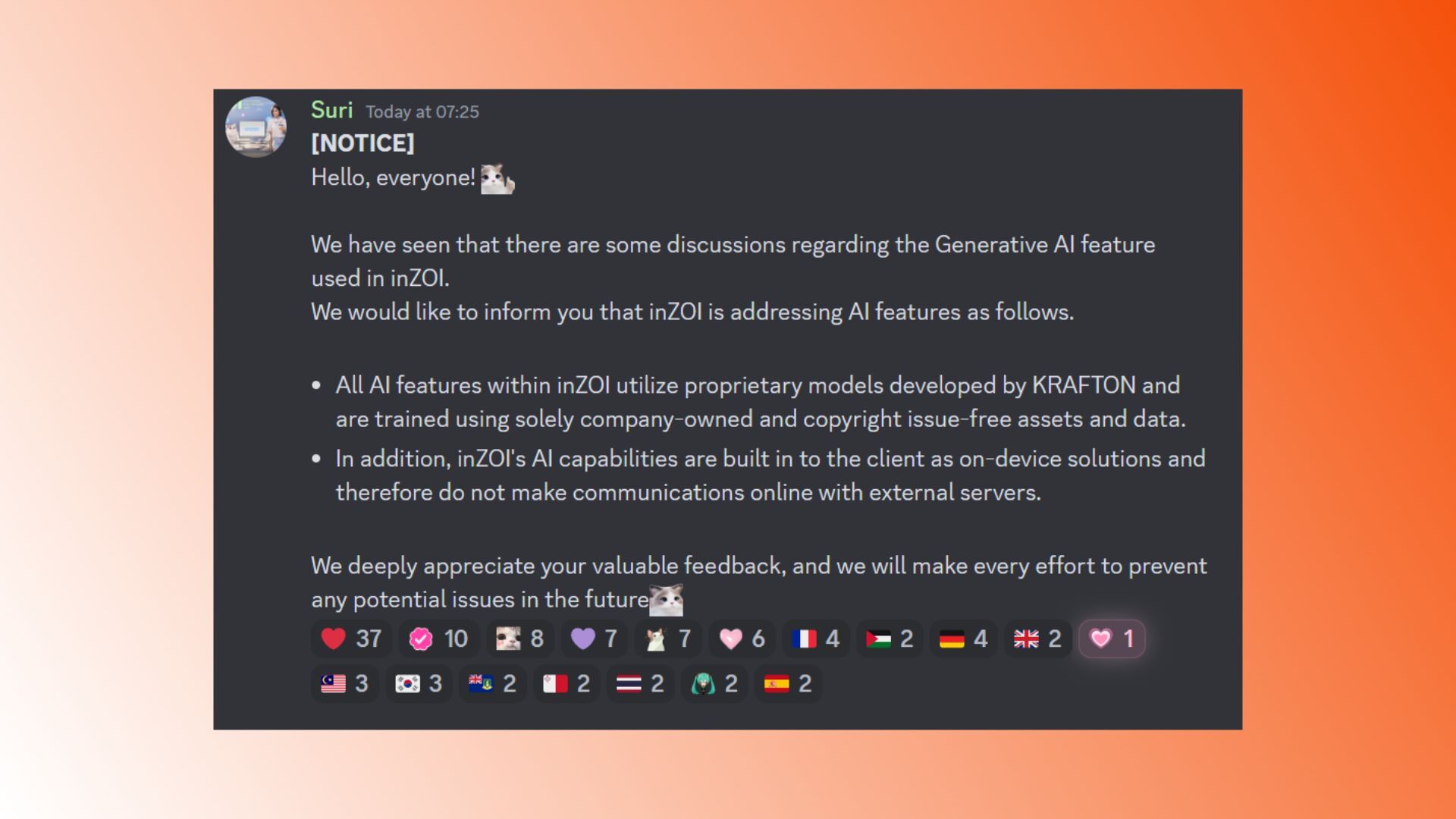 Image of Inzoi discord from Krafton community team member 'Suri' writes: “NOTICE. Hello everyone! We have seen that there are some discussions regarding the generative AI feature used in InZOI. We would like to inform you that InZOI is addressing AI features as follows. All AI features within InZOI utilize proprietary models developed by Krafton and are trained using solely company-owned and copyright issue-free assets and data. In addition, inZOI’s AI capabilities are built into the client as on-device solutions and therefore do not make communications online with external servers. We deeply appreciate your valuable feedback, and we will make every effort to prevent any potential issues in the future.” 