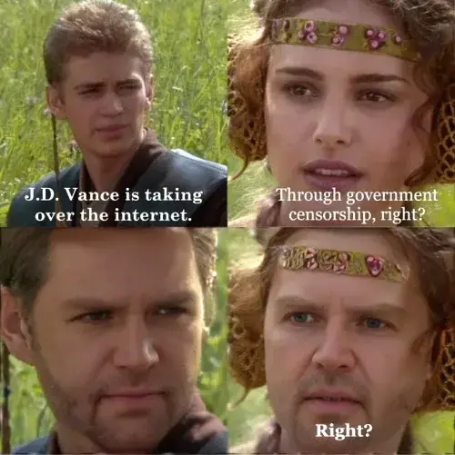 A meme using the Anakin and Padme 4-panel exploitable image macro. In the first panel, Anakin says, "J.D. Vance is taking over the internet." In the second panel, Padme responds, "Through government censorship, right?" In the third panel, Anakin's face is edited to show J.D. Vance, who gives a deadpan stare. In the fourth panel, Padmé's face is also edited to show J.D. Vance, as she asks again, "Right?" The meme satirizes the spread of J.D. Vance's face (as a form of mockery) over online spaces.